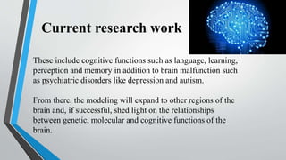 Current research work
These include cognitive functions such as language, learning,
perception and memory in addition to brain malfunction such
as psychiatric disorders like depression and autism.
From there, the modeling will expand to other regions of the
brain and, if successful, shed light on the relationships
between genetic, molecular and cognitive functions of the
brain.
 