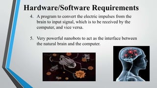 Hardware/Software Requirements
4. A program to convert the electric impulses from the
brain to input signal, which is to be received by the
computer, and vice versa.
5. Very powerful nanobots to act as the interface between
the natural brain and the computer.
 