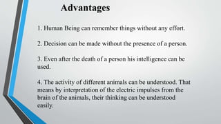 Advantages
1. Human Being can remember things without any effort.
2. Decision can be made without the presence of a person.
3. Even after the death of a person his intelligence can be
used.
4. The activity of different animals can be understood. That
means by interpretation of the electric impulses from the
brain of the animals, their thinking can be understood
easily.
 