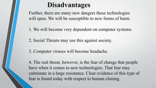 Disadvantages
Further, there are many new dangers these technologies
will open. We will be susceptible to new forms of harm.
1. We will become very dependent on computer systems.
2. Social Threats may use this against society.
3. Computer viruses will become headache.
4. The real threat, however, is the fear of change that people
have when it comes to new technologies. That fear may
culminate in a large resistance. Clear evidence of this type of
fear is found today with respect to human cloning.
 