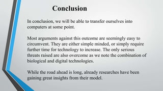 Conclusion
In conclusion, we will be able to transfer ourselves into
computers at some point.
Most arguments against this outcome are seemingly easy to
circumvent. They are either simple minded, or simply require
further time for technology to increase. The only serious
threats raised are also overcome as we note the combination of
biological and digital technologies.
While the road ahead is long, already researches have been
gaining great insights from their model.
 