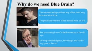 Why do we need Blue Brain?
To remember things without any effort, both long
term and short term
To upload the contents of the natural brain on to it
For preventing loss of volatile memory at the old
age.
To keep the intelligence, knowledge and skill of
any person forever
 