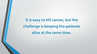 It is easy to kill cancer, but the
challenge is keeping the patients
alive at the same time.
 