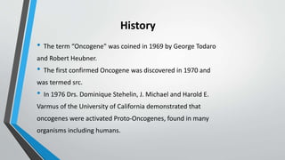 History
• The term “Oncogene" was coined in 1969 by George Todaro
and Robert Heubner.
• The first confirmed Oncogene was discovered in 1970 and
was termed src.
• In 1976 Drs. Dominique Stehelin, J. Michael and Harold E.
Varmus of the University of California demonstrated that
oncogenes were activated Proto-Oncogenes, found in many
organisms including humans.
 