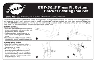 BBT-90.3 Press Fit Bottom
Bracket Bearing Tool Set
Park Tool Co. 5115 Hadley Ave. N., St. Paul, MN 55128 (USA) www.parktool.com
The Park Tool BBT-90.3 Press Fit Bottom Bracket Bearing Tool Set is designed for installation and removal of the bearings and bearing units used in BB90, BB92, Shimano® press fit, SRAM® press fit GXP Race Face® press fit and other press fit bottom bracket sys,
tems. The BBT-90.3 includes a bearing removal tool and two bushing, which are used in conjunction with a Park Tool Bearing Cup
Press (HHP-2 or HHP-3) to press the bearings into the bottom bracket shell.
BEARING REMOVAL:
1. nsert and pull removal tool through bearing
I
or bearing/sleeve unit until flared end of tool
snaps behind bearing or sleeve.
2. Strike tapered end cap with hammer to

drive bearing or bearing/sleeve unit from
frame.
3. Repeat steps 1 and 2 on opposite side to re
move second bearing or bearing/sleeve unit.

1

2

BEARING INSTALLATION:
1.  ssemble installation bushings, bottom
A
bracket bearings, bottom bracket shell, and
headset press as shown.
2.  urn handle of bearing cup press, making
T
sure the bushings, bearings, and bottom
bracket shell stay aligned. Continue pressing until each bearing bottoms against the
stop (a snap ring or machined stop) inside
the bottom bracket shell.

1

2

 