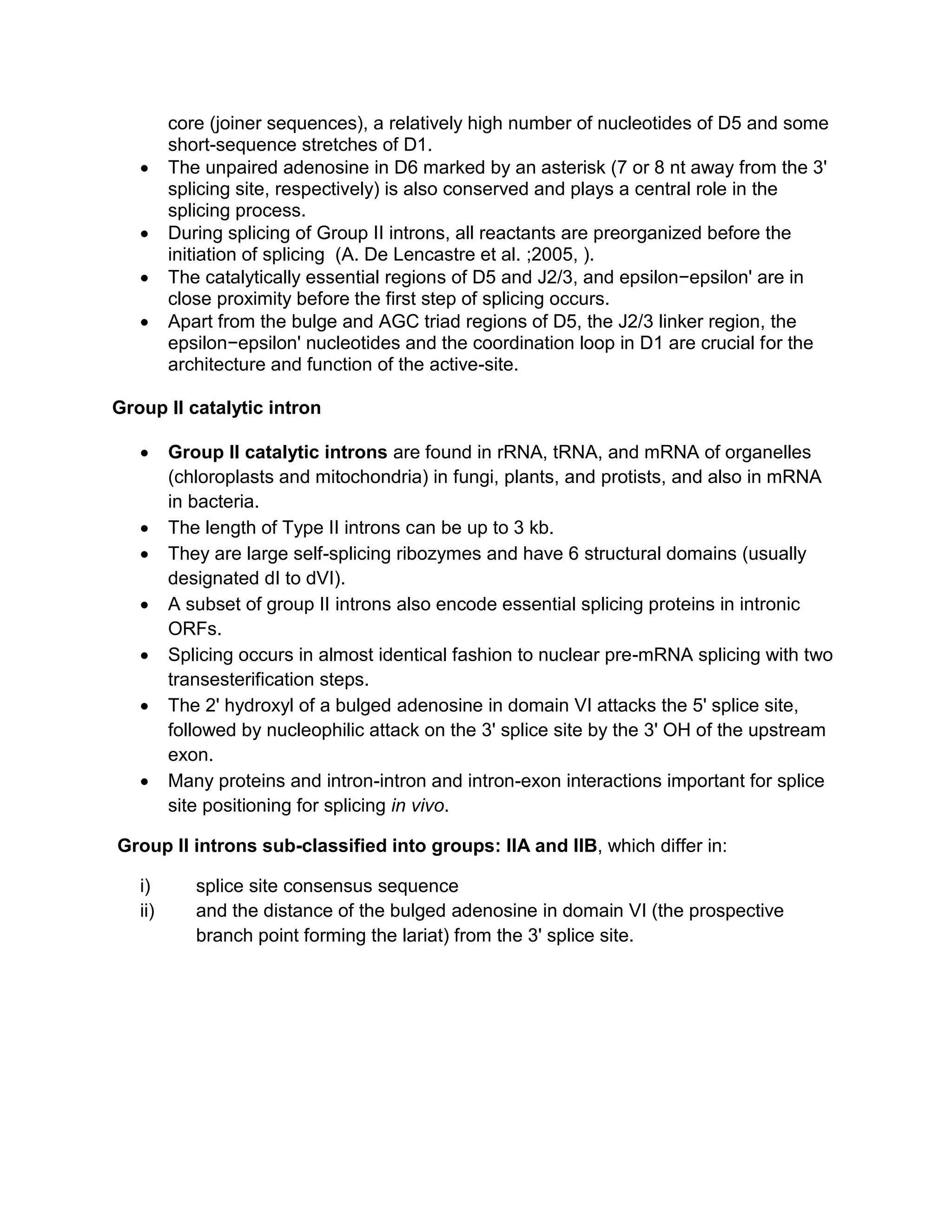 core (joiner sequences), a relatively high number of nucleotides of D5 and some
short-sequence stretches of D1.
• The unpaired adenosine in D6 marked by an asterisk (7 or 8 nt away from the 3'
splicing site, respectively) is also conserved and plays a central role in the
splicing process.
• During splicing of Group II introns, all reactants are preorganized before the
initiation of splicing (A. De Lencastre et al. ;2005, ).
• The catalytically essential regions of D5 and J2/3, and epsilon−epsilon' are in
close proximity before the first step of splicing occurs.
• Apart from the bulge and AGC triad regions of D5, the J2/3 linker region, the
epsilon−epsilon' nucleotides and the coordination loop in D1 are crucial for the
architecture and function of the active-site.
Group II catalytic intron
• Group II catalytic introns are found in rRNA, tRNA, and mRNA of organelles
(chloroplasts and mitochondria) in fungi, plants, and protists, and also in mRNA
in bacteria.
• The length of Type II introns can be up to 3 kb.
• They are large self-splicing ribozymes and have 6 structural domains (usually
designated dI to dVI).
• A subset of group II introns also encode essential splicing proteins in intronic
ORFs.
• Splicing occurs in almost identical fashion to nuclear pre-mRNA splicing with two
transesterification steps.
• The 2' hydroxyl of a bulged adenosine in domain VI attacks the 5' splice site,
followed by nucleophilic attack on the 3' splice site by the 3' OH of the upstream
exon.
• Many proteins and intron-intron and intron-exon interactions important for splice
site positioning for splicing in vivo.
Group II introns sub-classified into groups: IIA and IIB, which differ in:
i) splice site consensus sequence
ii) and the distance of the bulged adenosine in domain VI (the prospective
branch point forming the lariat) from the 3' splice site.
 