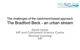 The challenges of the catchment-based approach
The Bradford Beck - an urban stream
                David Lerner
      ART and Catchment Science Centre
              Michael Canning
                    ART
 