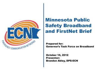 Minnesota Public
Safety Broadband
and FirstNet Brief

Prepared for:
Governor’s Task Force on Broadband


October 16, 2012
Presenter:
Brandon Abley, DPS-ECN
 