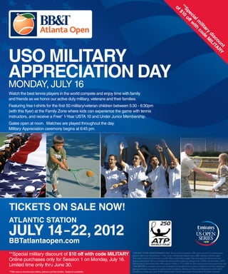 ** $10
                                                                                                                                                     of
                                                                                                                                                      Sp o
                                                                                                                                                        ec ff w
                                                                                                                                                          ia it
                                                                                                                                                            lm h
                                                                                                                                                               ili cod
                                                                                                                                                                  ta e
                                                                                                                                                                    ry M
                                                                                                                                                                      di IL
                                                                                                                                                                        sc IT
                                                                                                                                                                          ou AR
                                                                                                                                                                            nt Y
USO MILITARY
APPRECIATION DAY
MONDAY, JULY 16
Watch the best tennis players in the world compete and enjoy time with family
and friends as we honor our active duty military, veterans and their families.
Featuring free t-shirts for the first 50 military/veteran children between 5:30 - 6:30pm
(with this flyer) at the Family Zone where kids can experience the game with tennis
instructors, and receive a Free* 1-Year USTA 10 and Under Junior Membership.
Gates open at noon. Matches are played throughout the day.
Military Appreciation ceremony begins at 6:45 pm.




TICKETS ON SALE NOW!
ATLANTIC STATION
JULY 14 – 22, 2012
BBTatlantaopen.com
**Special military discount of $10 off with code MILITARY                                         *FOR NEW 10 AND UNDER MEMBERS ONLY. No purchase necessary. Offer open only to U.S. residents and
                                                                                                  applies only to new 10 and Under 1-Year Junior membership (regular price: $20). Individual must be aged

Online purchases only for Session 1 on Monday, July 16.                                           10 or under at time of enrollment to qualify. Other qualiﬁcations apply. Fees may apply for tournament and
                                                                                                  league participation. Terms of membership and beneﬁts subject to change in the USTA’s sole discretion. USTA

Limited time only thru June 30.                                                                   Membership is not transferable. Offer expires 11:59 p.m. ET on 12/31/12. Visit www.tryusta.com/juniorfree or call
                                                                                                  1-800-990-8782 for complete terms and conditions and enrollment instructions. Individuals (and their parent(s)/
                                                                                                  legal guardian(s)) must agree to adhere to the Constitution, Bylaws and Rules and Regulations of the USTA
**Offer open to all active duty military, veterans and their families. Subject to availability.   (available on www.usta.com). ©2012 United States Tennis Association Incorporated. All rights reserved.
 