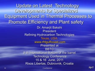 Update on Latest  Technology Developments for Specialized   Equipment Used in Thermal Processes to Promote Efficiency and Plant safety   Dr. Amarjit Bakshi President Refining Hydrocarbon Technologies Texas, USA. www.rhtgulfcoast.com Presented at BBTC 9 th International Bottom of the barrel Technology Conference 15 & 16  June, 2011 Rixos Libertas, Dubrovnik, Croatia RHT 