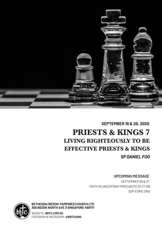 BETHESDA (BEDOK-TAMPINES) CHURCH LTD
300 BEDOK NORTH AVE 3 SINGAPORE 469717
PRIESTS & KINGS 7
LIVING RIGHTEOUSLY TO BE
EFFECTIVE PRIESTS & KINGS
SP DANIEL FOO
SEPTEMBER 19 & 20, 2020
SEPTEMBER 26 & 27
FAITH IN UNCERTAIN TIMES (ACTS 20:17-38)
DSP EDRIC SNG
UPCOMING MESSAGE
WEBSITE: BBTC.COM.SG
FACEBOOK & INSTAGRAM: @BBTCIANS
 