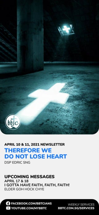 FACEBOOK.COM/BBTCIANS
YOUTUBE.COM/MYBBTC
WEEKLY SERVICES
BBTC.COM.SG/SERVICES
THEREFORE WE
DO NOT LOSE HEART
DSP EDRIC SNG
APRIL 17 & 18
I GOTTA HAVE FAITH, FAITH, FAITH!
ELDER GOH HOCK CHYE
APRIL 10 & 11, 2021 NEWSLETTER
UPCOMING MESSAGES
 