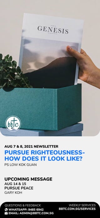 PURSUE RIGHTEOUSNESS-
HOW DOES IT LOOK LIKE?
PS LOW KOK GUAN
AUG 14 & 15
PURSUE PEACE
GARY KOH
AUG 7 & 8, 2021 NEWSLETTER
UPCOMING MESSAGE
WEEKLY SERVICES
BBTC.COM.SG/SERVICES
QUESTIONS & FEEDBACK
WHATSAPP: 9485 6942
EMAIL: ADMIN@BBTC.COM.SG
 