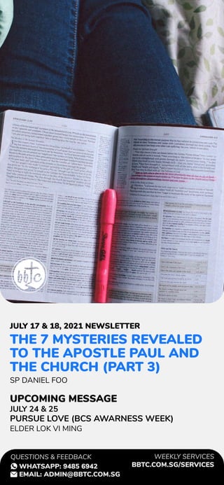 THE 7 MYSTERIES REVEALED
TO THE APOSTLE PAUL AND
THE CHURCH (PART 3)
SP DANIEL FOO
JULY 24 & 25
PURSUE LOVE (BCS AWARNESS WEEK)
ELDER LOK VI MING
JULY 17 & 18, 2021 NEWSLETTER
UPCOMING MESSAGE
WEEKLY SERVICES
BBTC.COM.SG/SERVICES
QUESTIONS & FEEDBACK
WHATSAPP: 9485 6942
EMAIL: ADMIN@BBTC.COM.SG
 