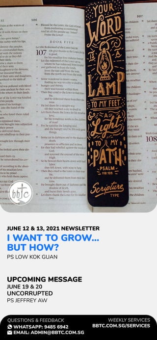 I WANT TO GROW...
BUT HOW?
PS LOW KOK GUAN
JUNE 19 & 20
UNCORRUPTED
PS JEFFREY AW
JUNE 12 & 13, 2021 NEWSLETTER
UPCOMING MESSAGE
WEEKLY SERVICES
BBTC.COM.SG/SERVICES
QUESTIONS & FEEDBACK
WHATSAPP: 9485 6942
EMAIL: ADMIN@BBTC.COM.SG
 