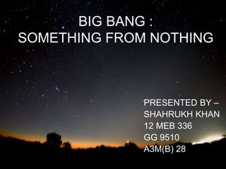 BIG BANG :
SOMETHING FROM NOTHING
PRESENTED BY –
SHAHRUKH KHAN
12 MEB 336
GG 9510
A3M(B) 28
 