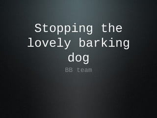 Stopping the
lovely barking
      dog
     BB team
 
