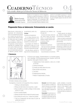CuadernoTécnico
Coleccionable editado por la Federación Navarra de Baloncesto
                                                                                                                                  04Febrero
                                                                                                                                       2007
                                              Nacido el 27 de agosto de 1974 en Pamplona,          nando en la actualidad al equipo de 1ª división
                                              comienza su etapa de entrenador en 1992 en el        femenina junto a Miguel Pérez. Otros clubes en
                                              Club Baloncesto San Jorge donde permanece            los que ha dirigido equipos han sido San Cernin
                Rubén Lorente                 durante 8 temporadas. En la temporada 1999-          y Burlada.
                Técnico de la UPNA            2000 entra a formar parte de los cuadros técni-
                Entrenador Superior           cos de la Universidad Pública de Navarra, entre-



  Preparación física en baloncesto: Entrenamiento en cancha

 Nadie discute, a estas alturas, la    tos gimnásticos, pesas, etc.).       condiciones muy similares a las        las cargas.
 importancia del entrenamiento         Ventajas                             del juego real.                        · Posible aparición de sobrecar-
 físico en la programación general                                          · Economía de tiempo: dentro de        gas, debido al trabajo repetitivo
                                       A destacar principalmente:
 de un equipo, sea cual sea el de-                                          una misma sesión de entrena-           en situaciones no cambiantes.
 porte practicado. Debido a la falta   · Es un trabajo altamente moti-
                                                                            miento, si la planificamos bien,       · Exige una máxima coordinación
 de tiempo para sacar al jugador       vante. Al encontrarse en su me-
                                                                            podemos trabajar aspectos técni-       entre el cuadro técnico responsa-
 de su contexto y trabajar en la       dio, el jugador asimila mejor el
                                                                            co-tácticos y físicos.                 ble del equipo.
 pista de atletismo, al aire libre o   cansancio y se esfuerza más.
                                                                            Inconvenientes                         A continuación paso a describir a
 en el gimnasio, se hace necesario     · Se consigue una máxima es-
 desarrollar las cualidades físicas    pecificidad de carga, por lo que     A destacar principalmente:             modo de mero ejemplo una serie
 en la cancha. Además de la falta,     obtenemos una transferencia óp-      · Todo tipo de esfuerzo planteado      de ejercicios a través de los cua-
 en muchos casos, de instalacio-       tima para el desarrollo del juego.   debe ajustarse a las capacidades       les desarrollaremos la resistencia,
 nes y de material adecuado (pista                                          técnicas de los jugadores.             la fuerza, la velocidad y la flexibi-
                                       · Una alta eficacia: permite tra-
 de atletismo, gimnasio, elemen-                                                                                   lidad.
                                       bajar de forma individualizada, en   · Existe dificultad en el control de
 1. Resistencia
                                              A) Ejercicio para trabajar, fundamentalmente, en el período prepara-
                                              torio. Intensidad: 130-160 pulsaciones/minuto. Duración: de 30 a 60
                                              segundos. Cada jugador botando un balón.
                                              	          1. Desplazamiento frontal adelante y atrás con un balón
                                              	            (o con dos).
                                              	          2. Cambios de dirección.
                                              	          3. Entradas por ambos lados de la zona.
                                              	          4. Bote de balón entre bancos.
                                              	          5. Tiros libres.
                                              	          6. Desplazamientos laterales.
                                              	          7. Realizar 10 abdominales y 5 fondos.



    B) Fartlek. (método continuo variable)
    Se programa un recorrido con los siguientes ritmos y trayectos:            Duración: Este Fartlek adapta-       vuelta completa al recorrido.
    	         1. Dribling en velocidad (rápido).                               do a la cancha se realiza du-        Para que sea intensivo conver-
                                                                               rante 8 minutos en una etapa         timos en ritmo rápido lo que
    	         2. Manejo de balón (bote entre las piernas...suave).
                                                                               en la que predomine el volu-         anteriormente     planteamos
    	         3. Pasos en defensa con balón y al llegar al medio campo         men, para llegar a realizarlo en     como trote y los ejercicios de
    	            lo lanzo 2 m. para...                                         3 minutos.                           manejo de balón se realizan en
    	         4. Entrar a canasta (rápido).                                    Intensidad: El control de la in-     carrera.
    	         5. Manejo de balón hasta el medio del campo (suave).             tensidad se puede realizar con
    	         6. Dos cambios de mano y tiro > rebote (muy rápido).             la medición del tiempo que los
    	         7. Trote con fundamentos de bote hasta el punto de               jugadores emplean en dar una
    	            partida del recorrido 1.
Federación Navarra de Baloncesto                                                                                         CuadernoTécnico pag.13
 