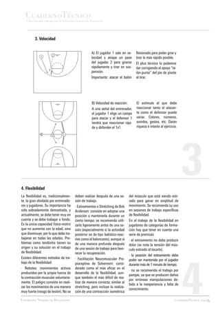 CuadernoTécnico
   Coleccionable editado por la Federación Navarra de Baloncesto




         3. Velocidad


                                                      A) El jugador 1 sale en ve-    flexionado para poder girar y
                                                      locidad y atrapa un pase       tirar lo más rápido posible.
                                                      del jugador 2 para girarse     El plus técnico lo podemos
                                                      rápidamente y tirar en sus-    dar corrigiendo el apoyo “ta-
                                                      pensión.                       lón-punta” del pie de pivote
                                                      Importante: atacar el balón    al tirar.




                                                      B) Velocidad de reacción:      El estímulo al que debe
                                                      A una señal del entrenador,    reaccionar tanto el atacan-
                                                      el jugador 1 elige un campo    te como el defensor puede
                                                      para atacar y el defensor 1    variar. Colores, números,
                                                      tendrá que reaccionar rápi-    sonidos, gestos, etc. Darán
                                                      do y defender el 1x1.          riqueza e interés al ejercicio.




4. Flexibilidad
                                                                                                                       3
La flexibilidad es, tradicionalmen-      deben realizar después de una se-      del músculo que está siendo esti-
te, la gran olvidada por entrenado-      sión de trabajo.                       rado para ganar en amplitud de
res y jugadores. Su importancia ha       · Estiramientos o Stretching de Bob    movimiento. Se recomienda su uso
sido sobradamente demostrada, y          Anderson: consiste en adoptar una      en sesiones de trabajo específicas
actualmente, se debe tener muy en        posición y mantenerla durante un       de flexibilidad.
cuenta y se debe trabajar a fondo.       cierto tiempo; se recomienda utili-    En el trabajo de la flexibilidad en
Es la única capacidad físico-motriz      zarlo ligeramente antes de una se-     jugadores de categorías de forma-
que no aumenta con la edad, sino         sión (especialmente si la actividad    ción hay que tener en cuenta una
que disminuye; por lo que debe tra-      posterior es de tipo balístico-reac-   serie de premisas:
bajarse en todas las edades. Pro-        tivo como el baloncesto), aunque sí    · el estiramiento no debe producir
blemas como tendinitis tienen su         de una manera profunda después         dolor (se nota la tensión del mús-
origen y su solución en el trabajo       de una sesión de trabajo para favo-    culo estirado al tocarlo).
de flexibilidad.                         recer la recuperación.




                                                                                                                       4
                                                                                · la posición del estiramiento debe
Existen diferentes métodos de tra-       · Facilitación Neuromuscular Pro-      poder ser mantenida por el jugador
bajo de la flexibilidad:                 pioceptiva de Solvervorn: consi-       durante más de 1 minuto de tiempo.
· Rebotes: movimientos activos           derado como el más eficaz en el
                                                                                · no se recomienda el trabajo por
producidos por la propia fuerza de       desarrollo de la flexibilidad, aun-
                                                                                parejas, ya que se producen daños
la contracción muscular voluntaria-      que también el más difícil de rea-
                                                                                por erróneas manipulaciones de-
mente. El peligro consiste en reali-     lizar de manera correcta; similar al
                                                                                bido a la inexperiencia y falta de
zar los movimientos de una manera        stretching, pero incluye la realiza-
                                                                                conocimiento.
muy fuerte (riesgo de lesión). No se     ción de una contracción isométrica

Federación Navarra de Baloncesto                                                                                  CuadernoTécnico pag.15
 