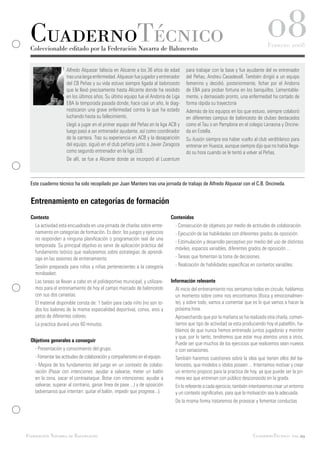CuadernoTécnico
 Coleccionable editado por la Federación Navarra de Baloncesto
                                                                                                                                  08
                                                                                                                                   Febrero 2008


                     Alfredo Alquezar fallecía en Alicante a los 36 años de edad     para trabajar con la base y fue ayudante del ex entrenador
                     tras una larga enfermedad. Alquezar fue jugador y entrenador    del Peñas, Andreu Casadevall. También dirigió a un equipo
                     del CB Peñas y su vida estuvo siempre ligada al baloncesto      femenino y decidió, posteriormente, fichar por el Andorra
                     que le llevó precisamente hasta Alicante donde ha residido      de EBA para probar fortuna en los banquillos. Lamentable-
                     en los últimos años. Su último equipo fue el Andorra de Liga    mente, y demasiado pronto, una enfermedad ha cortado de
                     EBA la temporada pasada donde, hace casi un año, le diag-       forma rápida su trayectoria
                     nosticaron una grave enfermedad contra la que ha estado         Además de los equipos en los que estuvo, siempre colaboró
                     luchando hasta su fallecimiento.                                en diferentes campus de baloncesto de clubes destacados
                     Llegó a jugar en el primer equipo del Peñas en la liga ACB y    como el Tau o en Pamplona en el colegio Larraona y Oncine-
                     luego pasó a ser entrenador ayudante, así como coordinador      da en Estella.
                     de la cantera. Tras su experiencia en ACB y la desaparición     Su ilusión siempre era haber vuelto al club verdiblanco para
                     del equipo, siguió en el club peñista junto a Javier Zaragoza   entrenar en Huesca, aunque siempre dijo que no había llega-
                     como segundo entrenador en la liga LEB.                         do su hora cuando se le tentó a volver al Peñas.
                     De allí, se fue a Alicante donde se incorporó al Lucentum



 Este cuaderno técnico ha sido recopilado por Juan Mantero tras una jornada de trabajo de Alfredo Alquezar con el C.B. Oncineda.


  Entrenamiento en categorías de formación
  Contexto                                                                    Contenidos
    La actividad está encuadrada en una jornada de charlas sobre entre-         - Consecución de objetivos por medio de actitudes de colaboración.
    namiento en categorías de formación. Es decir, los juegos y ejercicios      - Ejecución de las habilidades con diferentes grados de oposición.
    no responden a ninguna planificación o programación real de una
                                                                                - Estimulación y desarrollo perceptivo por medio del uso de distintos
    temporada. Su principal objetivo es servir de aplicación práctica del
                                                                                móviles, espacios variables, diferentes grados de oposición ...
    fundamento teórico que realizaremos sobre estrategias de aprendi-
    zaje en las sesiones de entrenamiento.                                      - Tareas que fomentan la toma de decisiones.
    Sesión preparada para niños y niñas pertenecientes a la categoría           - Realización de habilidades específicas en contextos variables.
    minibasket.
    Las tareas se llevan a cabo en el polideportivo municipal, y utilizare-   Información relevante
    mos para el entrenamiento de hoy el campo marcado de baloncesto             Al inicio del entrenamiento nos sentamos todos en círculo, hablamos
    con sus dos canastas.                                                       un momento sobre como nos encontramos (física y emocionalmen-
    El material disponible consta de: 1 balón para cada niño (no son to-        te), y sobre todo, vamos a comentar que es lo que vamos a hacer la
    dos los balones de la misma especialidad deportiva), conos, aros y          próxima hora.
    petos de diferentes colores.                                                Aprovechando que por la mañana se ha realizado otra charla, comen-
    La practica durará unos 60 minutos.                                         tamos que tipo de actividad se esta produciendo hoy el pabellón, ha-
                                                                                blamos de que nunca hemos entrenado juntos jugadoras y monitor
                                                                                y que, por lo tanto, tendremos que estar muy atentos unos a otros.
  Objetivos generales a conseguir
                                                                                Puede ser que muchos de los ejercicios que realicemos sean nuevos
    - Presentación y conocimiento del grupo.                                    o con variaciones.
    - Fomentar las actitudes de colaboración y compañerismo en el equipo.       También haremos cuestiones sobre la idea que tienen ellos del ba-
    - Mejora de los fundamentos del juego en un contexto de colabo-             loncesto, que modelos o ídolos poseen ... Intentamos motivar y crear
    ración (Pasar con intenciones: ayudar a salvarse, meter un balón            un entorno propicio para la practica de hoy, ya que puede ser la pri-
    en la zona, sacar el contraataque. Botar con intenciones: ayudar a          mera vez que entrenan con público desconocido en la grada.
    salvarse, superar al contrario, ganar línea de pase ...) y de oposición     En lo referente a cada ejercicio, también intentaremos crear un entorno
    (adversarios que intentan: quitar el balón, impedir que progrese...).       y un contexto significativo, para que la motivación sea la adecuada.
                                                                                De la misma forma trataremos de provocar y fomentar conductas




Federación Navarra de Baloncesto                                                                                           CuadernoTécnico pag.29
 