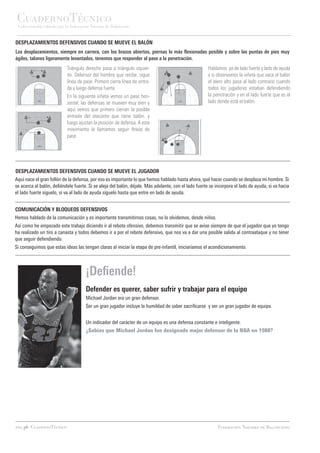CuadernoTécnico
 Coleccionable editado por la Federación Navarra de Baloncesto


DESPLAZAMIENTOS DEFENSIVOS CUANDO SE MUEVE EL BALÓN
Los desplazamientos, siempre en carrera, con los brazos abiertos, piernas lo más flexionadas posible y sobre las puntas de pies muy
ágiles, talones ligeramente levantados, tenemos que responder al pase a la penetración.
                           Triángulo derecho pasa a triángulo izquier-                                Hablamos ya de lado fuerte y lado de ayuda
                           do. Defensor del hombre que recibe, sigue                                  y si observamos la viñeta que saca el balón
                           línea de pase. Primero cierra línea de entra-                              el alero alto pasa al lado contrario cuando
                           da y luego defensa fuerte.                                                 todos los jugadores estaban defendiendo
                           En la siguiente viñeta vemos un pase hori-                                 la penetración y en el lado fuerte que es el
                           zontal, las defensas se mueven muy bien y                                  lado donde está el balón.
                           aquí vemos que primero cierran la posible
                           entrada del atacante que tiene balón, y
                           luego ajustan la posición de defensa. A este
                           movimiento le llamamos seguir líneas de
                           pase.




DESPLAZAMIENTOS DEFENSIVOS CUANDO SE MUEVE EL JUGADOR
Aquí nace el gran follón de la defensa, por eso es importante lo que hemos hablado hasta ahora, qué hacer cuando se desplaza mi hombre. Si
se acerca al balón, defiéndele fuerte. Si se aleja del balón, déjale. Más adelante, con el lado fuerte se incorpora el lado de ayuda, si va hacia
el lado fuerte síguelo, si va al lado de ayuda síguelo hasta que entre en lado de ayuda.


COMUNICACIÓN Y BLOQUEOS DEFENSIVOS
Hemos hablado de la comunicación y es importante transmitirnos cosas, no lo olvidemos, desde niños.
Así como he empezado este trabajo diciendo ir al rebote ofensivo, debemos transmitir que se avise siempre de que el jugador que yo tengo
ha realizado un tiro a canasta y todos debemos ir a por el rebote defensivo, que nos va a dar una posible salida al contraataque y no tener
que seguir defendiendo.
Si conseguimos que estas ideas las tengan claras al iniciar la etapa de pre-infantil, iniciaríamos el acondicionamiento.



                                      ¡Defiende!
                                      Defender es querer, saber sufrir y trabajar para el equipo
                                      Michael Jordan era un gran defensor.
                                      Ser un gran jugador incluye la humildad de saber sacrificarse y ser un gran jugador de equipo.


                                      Un indicador del carácter de un equipo es una defensa constante e inteligente.
                                      ¿Sabías que Michael Jordan fue designado mejor defensor de la NBA en 1988?




pag.36 CuadernoTécnico                                                                                     Federación Navarra de Baloncesto
 