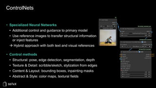 ControlNets
• Specialized Neural Networks
• Additional control and guidance to primary model
• Use reference images to transfer structural information
or inject features
→ Hybrid approach with both text and visual references
• Control methods
• Structural: pose, edge detection, segmentation, depth
• Texture & Detail: scribble/sketch, stylization from edges
• Content & Layout: bounding boxes, inpainting masks
• Abstract & Style: color maps, textural fields
 