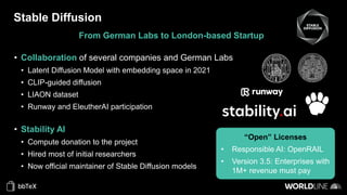 Stable Diffusion
From German Labs to London-based Startup
• Collaboration of several companies and German Labs
• Latent Diffusion Model with embedding space in 2021
• CLIP-guided diffusion
• LIAON dataset
• Runway and EleutherAI participation
• Stability AI
• Compute donation to the project
• Hired most of initial researchers
• Now official maintainer of Stable Diffusion models
“Open” Licenses
• Responsible AI: OpenRAIL
• Version 3.5: Enterprises with
1M+ revenue must pay
 
