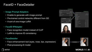 FaceID + FaceDetailer
• Image Prompt Adapters
• Enable to generate with image prompt
• Pre-trained control networks different from SD
• A sort of one-image LoRA
• FaceID IPAdapter
• Face recognition model instead of CLIP
• LoRA to improve ID consistency
• FaceDetailer
• Face enhancement tool (eyes, nose, lips, expression)
• Post-processing AI model
 