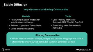 Stable Diffusion
Very dynamic contributing Communities
Models
• Fine-tuning: Custom Models for
specific styles or themes
• Refiners, Upscalers, ControlNets
• Model extensions (LoRA)
Tools
• User-Friendly Interfaces:
Automatic1111 Web UI, ComfyUI
• Fine-tuning tools: Dreambooth,
Kohya SS
Sharing Communities
• Portals to share models, prompts, images and tutorials: Hugging Face, Civit.ai…
• Stable Horde: crowdsourced distributed cluster of generation workers
 