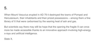 5.
When Mount Vesuvius erupted in AD 79 it destroyed the towns of Pompeii and
Herculaneum, their inhabitants and their prized possessions – among them a fine
library of X that were carbonised by the searing heat of ash and gas.
But scientists say there may still be hope that the opening the fragile X can once
more be made accessible thanks to an innovative approach involving high-energy
x-rays and artificial intelligence.
State X.
 