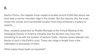 6.
Machu Picchu, the majestic Incan citadel is located around 8,000 feet above sea
level atop a narrow mountain ridge in the Andes. But the reasons why the Incas
chose this remote and inaccessible location have long remained a mystery to
experts.
Now, research presented by Rualdo Menegat at the Annual Meeting of the
Geological Society of America indicates that the decision may have had
something to do with the location of tectonic faults—fracture zones between two
blocks of rock in the Earth's crust. These can range in length from a few
millimeters to thousands of miles.
What makes these faults so important?
 