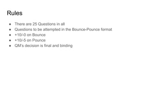 Rules
● There are 25 Questions in all
● Questions to be attempted in the Bounce-Pounce format
● +10/-0 on Bounce
● +10/-5 on Pounce
● QM’s decision is final and binding
 