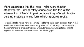 Menegat argues that the Incas—who were master
stoneworkers—deliberately chose sites like this at the
intersection of faults, in part because they offered plentiful
building materials in the form of pre-fractured rocks.
He states that it would have been "impossible" to build such a site so high in the
mountains if the rocks were not already fractured in this way. The Incas used
these materials to create structures without mortar, featuring stones that fit
together so perfectly, there are almost no visible gaps.
 