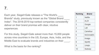 7.
Each year, Siegel+Gale releases a "The World's ____
Brands" study, previously known as the "Global Brand ____
Index". The 2018-2019 top-ranked companies consistently
deliver on their brand promise with clear, intuitive
experiences.
For this study, Siegel+Gale asked more than 15,000 people
across nine countries in the US, Europe, Asia, India, and the
Middle East to evaluate brands and industries on their ____.
What is the basis for the ranking?
 