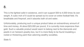 8.
This is the lightest solid in existence, and it can support 500 to 4,000 times its own
weight. A cubic inch of X could be spread out to cover an entire football field. It's
breathable and fireproof, and it absorbs both oil and water.
Unfortunately, producing such a unique product takes an extraordinary amount of
time and money. At about $23,000 per pound, X is currently more expensive than
gold. Such a valuable product would seem to belong next to the diamonds and
pearls in an heiress's jewelry box, but X is more likely to be found insulating a
rocket or thickening paint than adorning wealthy socialites.
State X.
 