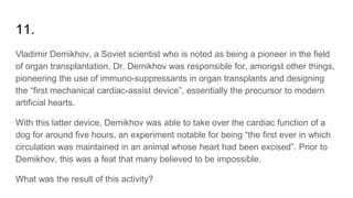 11.
Vladimir Demikhov, a Soviet scientist who is noted as being a pioneer in the field
of organ transplantation. Dr. Demikhov was responsible for, amongst other things,
pioneering the use of immuno-suppressants in organ transplants and designing
the “first mechanical cardiac-assist device”, essentially the precursor to modern
artificial hearts.
With this latter device, Demikhov was able to take over the cardiac function of a
dog for around five hours, an experiment notable for being “the first ever in which
circulation was maintained in an animal whose heart had been excised”. Prior to
Demikhov, this was a feat that many believed to be impossible.
What was the result of this activity?
 