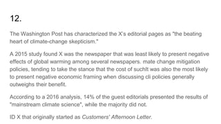12.
The Washington Post has characterized the X’s editorial pages as "the beating
heart of climate-change skepticism."
A 2015 study found X was the newspaper that was least likely to present negative
effects of global warming among several newspapers. mate change mitigation
policies, tending to take the stance that the cost of suchIt was also the most likely
to present negative economic framing when discussing cli policies generally
outweighs their benefit.
According to a 2016 analysis, 14% of the guest editorials presented the results of
"mainstream climate science", while the majority did not.
ID X that originally started as Customers' Afternoon Letter.
 