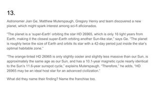 13.
Astronomer Jian Ge, Matthew Muterspaugh, Gregory Henry and team discovered a new
planet, which might spark interest among sci-fi aficionados.
“The planet is a ‘super-Earth’ orbiting the star HD 26965, which is only 16 light years from
Earth, making it the closest super-Earth orbiting another Sun-like star,” says Ge. “The planet
is roughly twice the size of Earth and orbits its star with a 42-day period just inside the star’s
optimal habitable zone.”
“The orange-tinted HD 26965 is only slightly cooler and slightly less massive than our Sun, is
approximately the same age as our Sun, and has a 10.1-year magnetic cycle nearly identical
to the Sun’s 11.6-year sunspot cycle,” explains Muterspaugh. “Therefore,” he adds, “HD
26965 may be an ideal host star for an advanced civilization.”
What did they name their finding? Name the franchise too.
 