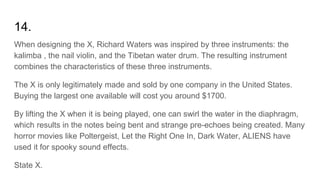 14.
When designing the X, Richard Waters was inspired by three instruments: the
kalimba , the nail violin, and the Tibetan water drum. The resulting instrument
combines the characteristics of these three instruments.
The X is only legitimately made and sold by one company in the United States.
Buying the largest one available will cost you around $1700.
By lifting the X when it is being played, one can swirl the water in the diaphragm,
which results in the notes being bent and strange pre-echoes being created. Many
horror movies like Poltergeist, Let the Right One In, Dark Water, ALIENS have
used it for spooky sound effects.
State X.
 