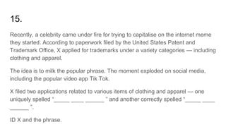 15.
Recently, a celebrity came under fire for trying to capitalise on the internet meme
they started. According to paperwork filed by the United States Patent and
Trademark Office, X applied for trademarks under a variety categories — including
clothing and apparel.
The idea is to milk the popular phrase. The moment exploded on social media,
including the popular video app Tik Tok.
X filed two applications related to various items of clothing and apparel — one
uniquely spelled “_____ ____ ______ ” and another correctly spelled “_____ ____
______ ”.
ID X and the phrase.
 