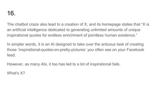 16.
The chatbot craze also lead to a creation of X, and its homepage states that “X is
an artificial intelligence dedicated to generating unlimited amounts of unique
inspirational quotes for endless enrichment of pointless human existence.”
In simpler words, it is an AI designed to take over the arduous task of creating
those ‘inspirational-quotes-on-pretty-pictures’ you often see on your Facebook
feed.
However, as many AIs, it too has led to a lot of inspirational fails.
What's X?
 