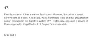 17.
Freshly produced X has a marine, fecal odour. However, it acquires a sweet,
earthy scent as it ages. X is a solid, waxy, flammable solid of a dull grey/blackish
colour produced in the digestive system of Y . Historically, eggs and a serving of
X was reportedly, King Charles II of England’s favourite dish.
ID X and Y
 