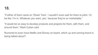 18.
“If either of them came on ‘Shark Tank,’ I wouldn’t even wait for them to pitch. I’d
be like ‘I’m in. Whatever you want, yes,’ because they’re so marketable.”
“It would be so easy to develop products and projects for them, with them, and
around them,” Mark Cuban said.
Rumored to even have Netflix and Disney on board, which up and coming brand is
being talked about?
 
