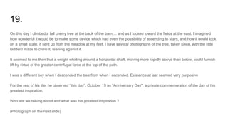 19.
On this day I climbed a tall cherry tree at the back of the barn ... and as I looked toward the fields at the east, I imagined
how wonderful it would be to make some device which had even the possibility of ascending to Mars, and how it would look
on a small scale, if sent up from the meadow at my feet. I have several photographs of the tree, taken since, with the little
ladder I made to climb it, leaning against it.
It seemed to me then that a weight whirling around a horizontal shaft, moving more rapidly above than below, could furnish
lift by virtue of the greater centrifugal force at the top of the path.
I was a different boy when I descended the tree from when I ascended. Existence at last seemed very purposive
For the rest of his life, he observed “this day”, October 19 as "Anniversary Day", a private commemoration of the day of his
greatest inspiration.
Who are we talking about and what was his greatest inspiration ?
(Photograph on the next slide)
 