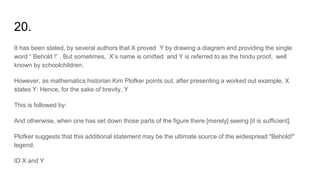 20.
It has been stated, by several authors that X proved Y by drawing a diagram and providing the single
word “ Behold !” . But sometimes, X’s name is omitted and Y is referred to as the hindu proof, well
known by schoolchildren.
However, as mathematics historian Kim Plofker points out, after presenting a worked out example, X
states Y: Hence, for the sake of brevity, Y
This is followed by:
And otherwise, when one has set down those parts of the figure there [merely] seeing [it is sufficient].
Plofker suggests that this additional statement may be the ultimate source of the widespread "Behold!"
legend.
ID X and Y
 