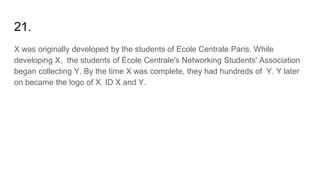 21.
X was originally developed by the students of Ecole Centrale Paris. While
developing X, the students of École Centrale's Networking Students' Association
began collecting Y. By the time X was complete, they had hundreds of Y. Y later
on became the logo of X. ID X and Y.
 