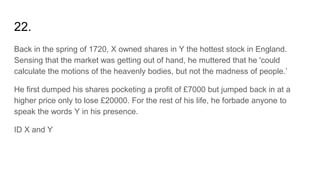 22.
Back in the spring of 1720, X owned shares in Y the hottest stock in England.
Sensing that the market was getting out of hand, he muttered that he 'could
calculate the motions of the heavenly bodies, but not the madness of people.’
He first dumped his shares pocketing a profit of £7000 but jumped back in at a
higher price only to lose £20000. For the rest of his life, he forbade anyone to
speak the words Y in his presence.
ID X and Y
 