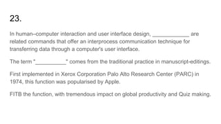 23.
In human–computer interaction and user interface design, ____________ are
related commands that offer an interprocess communication technique for
transferring data through a computer's user interface.
The term "__________" comes from the traditional practice in manuscript-editings.
First implemented in Xerox Corporation Palo Alto Research Center (PARC) in
1974, this function was popularised by Apple.
FITB the function, with tremendous impact on global productivity and Quiz making.
 