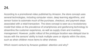 24.
According to a promotional video published by Amazon, the store concept uses
several technologies, including computer vision, deep learning algorithms, and
sensor fusion to automate much of the purchase, checkout, and payment steps
associated with a retail transaction. The store concept is seen as a revolutionary
model that relies on the prevalence of smartphones and geofencing technology to
streamline the customer experience, as well as supply chain and inventory
management. However, public rollout of the prototype location was delayed due to
issues with the sensors' ability to track multiple users or objects within the store,
such as when children move items to other shelves
Which recent venture by Amazon grabbed attention and why?
 