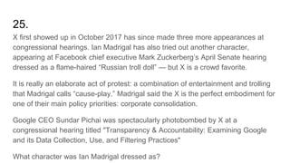 25.
X first showed up in October 2017 has since made three more appearances at
congressional hearings. Ian Madrigal has also tried out another character,
appearing at Facebook chief executive Mark Zuckerberg’s April Senate hearing
dressed as a flame-haired “Russian troll doll” — but X is a crowd favorite.
It is really an elaborate act of protest: a combination of entertainment and trolling
that Madrigal calls “cause-play.” Madrigal said the X is the perfect embodiment for
one of their main policy priorities: corporate consolidation.
Google CEO Sundar Pichai was spectacularly photobombed by X at a
congressional hearing titled "Transparency & Accountability: Examining Google
and its Data Collection, Use, and Filtering Practices"
What character was Ian Madrigal dressed as?
 